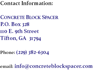 Contact Information: Concrete Block Spacer
P.O. Box 328
110 E. 9th Street
Tifton, GA 31794 Phone: (229) 382-6304 email: info@concreteblockspacer.com